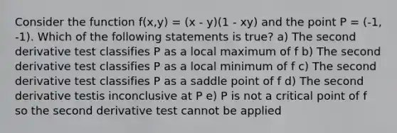 Consider the function f(x,y) = (x - y)(1 - xy) and the point P = (-1, -1). Which of the following statements is true? a) The second derivative test classifies P as a local maximum of f b) The second derivative test classifies P as a local minimum of f c) The second derivative test classifies P as a saddle point of f d) The second derivative testis inconclusive at P e) P is not a critical point of f so the second derivative test cannot be applied