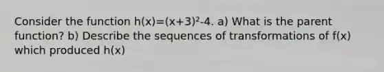 Consider the function h(x)=(x+3)²-4. a) What is the parent function? b) Describe the sequences of transformations of f(x) which produced h(x)