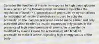 Consider the function of insulin in response to high blood glucose levels. Which of the following most accurately describes the regulation of insulin? a) proteolysis of proinsulin by trypsin allows for activation of insulin b) proteolysis is used to activate proinsulin so the inactive precursor can be made earlier and only activated when needed c) insulin expression only occurs in the presence of high blood pressure d) proinsulin is covalently modified by insulin kinase for activation e) ATP binds to proinsulin to make it active, signaling high energy status of the body