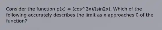 Consider the function p(x) = (cos^2x)/(sin2x). Which of the following accurately describes the limit as x approaches 0 of the function?