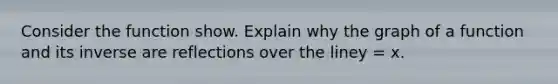 Consider the function show. Explain why the graph of a function and its inverse are reflections over the liney = x.