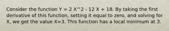 Consider the function Y = 2 X^2 - 12 X + 18. By taking the first derivative of this function, setting it equal to zero, and solving for X, we get the value X=3. This function has a local minimum at 3.