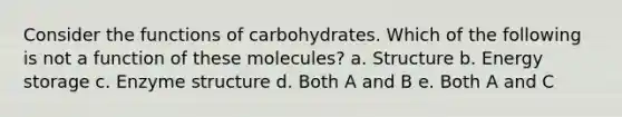 Consider the functions of carbohydrates. Which of the following is not a function of these molecules? a. Structure b. Energy storage c. Enzyme structure d. Both A and B e. Both A and C