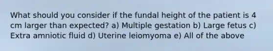 What should you consider if the fundal height of the patient is 4 cm larger than expected? a) Multiple gestation b) Large fetus c) Extra amniotic fluid d) Uterine leiomyoma e) All of the above