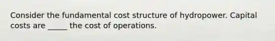 Consider the fundamental cost structure of hydropower. Capital costs are _____ the cost of operations.