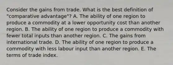 Consider the gains from trade. What is the best definition of​ "comparative advantage"? A. The ability of one region to produce a commodity at a lower opportunity cost than another region. B. The ability of one region to produce a commodity with fewer total inputs than another region. C. The gains from international trade. D. The ability of one region to produce a commodity with less labour input than another region. E. The terms of trade index.