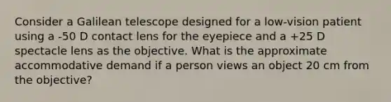 Consider a Galilean telescope designed for a low-vision patient using a -50 D contact lens for the eyepiece and a +25 D spectacle lens as the objective. What is the approximate accommodative demand if a person views an object 20 cm from the objective?