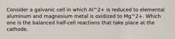 Consider a galvanic cell in which Al^2+ is reduced to elemental aluminum and magnesium metal is oxidized to Mg^2+. Which one is the balanced half-cell reactions that take place at the cathode.