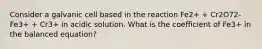 Consider a galvanic cell based in the reaction Fe2+ + Cr2O72- Fe3+ + Cr3+ in acidic solution. What is the coefficient of Fe3+ in the balanced equation?