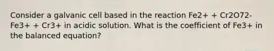 Consider a galvanic cell based in the reaction Fe2+ + Cr2O72- Fe3+ + Cr3+ in acidic solution. What is the coefficient of Fe3+ in the balanced equation?