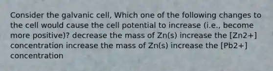 Consider the galvanic cell, Which one of the following changes to the cell would cause the cell potential to increase (i.e., become more positive)? decrease the mass of Zn(s) increase the [Zn2+] concentration increase the mass of Zn(s) increase the [Pb2+] concentration