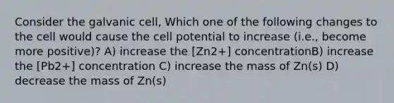 Consider the galvanic cell, Which one of the following changes to the cell would cause the cell potential to increase (i.e., become more positive)? A) increase the [Zn2+] concentrationB) increase the [Pb2+] concentration C) increase the mass of Zn(s) D) decrease the mass of Zn(s)