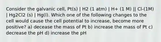 Consider the galvanic cell, Pt(s) | H2 (1 atm) | H+ (1 M) || Cl-(1M) | Hg2Cl2 (s) | Hg(l). Which one of the following changes to the cell would cause the cell potential to increase, become more positive? a) decease the mass of Pt b) increase the mass of Pt c) decrease the pH d) increase the pH