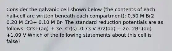 Consider the galvanic cell shown below (the contents of each half-cell are written beneath each compartment): 0.50 M Br2 0.20 M Cr3+ 0.10 M Br- The standard reduction potentials are as follows: Cr3+(aq) + 3e- Cr(s) -0.73 V Br2(aq) + 2e- 2Br-(aq) +1.09 V Which of the following statements about this cell is false?