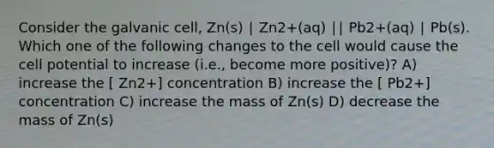 Consider the galvanic cell, Zn(s) ∣ Zn2+(aq) ∣∣ Pb2+(aq) ∣ Pb(s). Which one of the following changes to the cell would cause the cell potential to increase (i.e., become more positive)? A) increase the [ Zn2+] concentration B) increase the [ Pb2+] concentration C) increase the mass of Zn(s) D) decrease the mass of Zn(s)