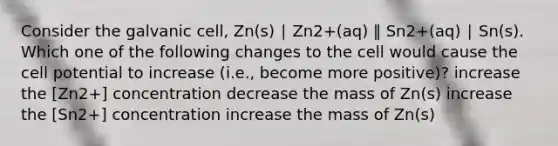 Consider the galvanic cell, Zn(s) ∣ Zn2+(aq) ‖ Sn2+(aq) ∣ Sn(s). Which one of the following changes to the cell would cause the cell potential to increase (i.e., become more positive)? increase the [Zn2+] concentration decrease the mass of Zn(s) increase the [Sn2+] concentration increase the mass of Zn(s)