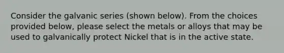 Consider the galvanic series (shown below). From the choices provided below, please select the metals or alloys that may be used to galvanically protect Nickel that is in the active state.