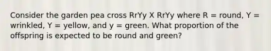 Consider the garden pea cross RrYy X RrYy where R = round, Y = wrinkled, Y = yellow, and y = green. What proportion of the offspring is expected to be round and green?