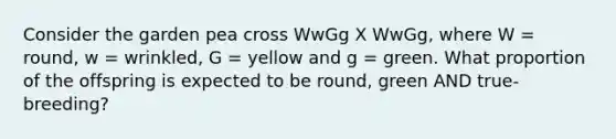 Consider the garden pea cross WwGg X WwGg, where W = round, w = wrinkled, G = yellow and g = green. What proportion of the offspring is expected to be round, green AND true-breeding?