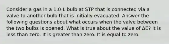 Consider a gas in a 1.0-L bulb at STP that is connected via a valve to another bulb that is initially evacuated. Answer the following questions about what occurs when the valve between the two bulbs is opened. What is true about the value of ΔE? It is less than zero. It is greater than zero. It is equal to zero.