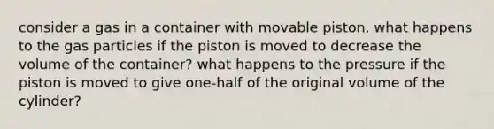 consider a gas in a container with movable piston. what happens to the gas particles if the piston is moved to decrease the volume of the container? what happens to the pressure if the piston is moved to give one-half of the original volume of the cylinder?