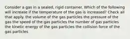 Consider a gas in a sealed, rigid container. Which of the following will increase if the temperature of the gas is increased? Check all that apply. the volume of the gas particles the pressure of the gas the speed of the gas particles the number of gas particles the kinetic energy of the gas particles the collision force of the gas particles