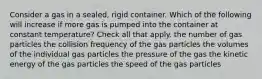 Consider a gas in a sealed, rigid container. Which of the following will increase if more gas is pumped into the container at constant temperature? Check all that apply. the number of gas particles the collision frequency of the gas particles the volumes of the individual gas particles the pressure of the gas the kinetic energy of the gas particles the speed of the gas particles