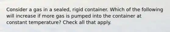 Consider a gas in a sealed, rigid container. Which of the following will increase if more gas is pumped into the container at constant temperature? Check all that apply.