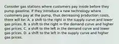 Consider gas stations where customers pay inside before they pump gasoline. If they introduce a new technology where customers pay at the pump, thus decreasing production costs, there will be: A. a shift to the right in the supply curve and lower gas prices. B. a shift to the right in the demand curve and higher gas prices. C. a shift to the left in the demand curve and lower gas prices. D. a shift to the left in the supply curve and higher gas prices.