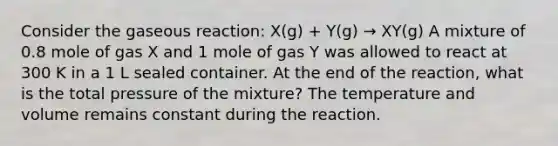 Consider the gaseous reaction: X(g) + Y(g) → XY(g) A mixture of 0.8 mole of gas X and 1 mole of gas Y was allowed to react at 300 K in a 1 L sealed container. At the end of the reaction, what is the total pressure of the mixture? The temperature and volume remains constant during the reaction.