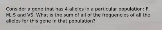 Consider a gene that has 4 alleles in a particular population: F, M, S and VS. What is the sum of all of the frequencies of all the alleles for this gene in that population?