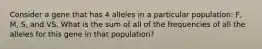 Consider a gene that has 4 alleles in a particular population: F, M, S, and VS. What is the sum of all of the frequencies of all the alleles for this gene in that population?