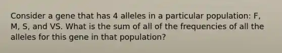 Consider a gene that has 4 alleles in a particular population: F, M, S, and VS. What is the sum of all of the frequencies of all the alleles for this gene in that population?