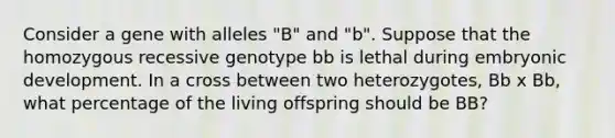 Consider a gene with alleles "B" and "b". Suppose that the homozygous recessive genotype bb is lethal during embryonic development. In a cross between two heterozygotes, Bb x Bb, what percentage of the living offspring should be BB?