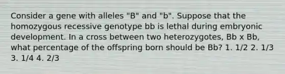 Consider a gene with alleles "B" and "b". Suppose that the homozygous recessive genotype bb is lethal during embryonic development. In a cross between two heterozygotes, Bb x Bb, what percentage of the offspring born should be Bb? 1. 1/2 2. 1/3 3. 1/4 4. 2/3