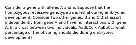 Consider a gene with alleles A and a. Suppose that the homozygous recessive genotype aa is lethal during embryonic development. Consider two other genes, B and C that assort independently from gene A and have no interactions with gene A. In a cross between two individuals, AaBbCc x AaBbCc, what percentage of the offspring should die during embryonic development?