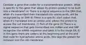 Consider a gene that codes for a transmembrane protein. What is specific to this gene that allows its protein product to be built into a membrane? A) There is a signal sequence in the DNA that, when it's transcribed then translated into amino acids, will be recognized by an SRP. B) There is a specific start codon that, when it's translated into an amino acid, allows the protein to access the cell membrane. C) Part of the gene D) There is a signal sequence that gets transcribed into mRNA and and SRP recognizes the mRNA sequence and takes it to the rough ER. E) In this gene there are codons at the beginning and at the end that code for hydrophobic amino acids, this tags the protein for inclusion into the cell membrane.