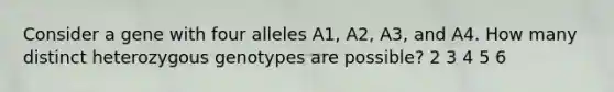 Consider a gene with four alleles A1, A2, A3, and A4. How many distinct heterozygous genotypes are possible? 2 3 4 5 6