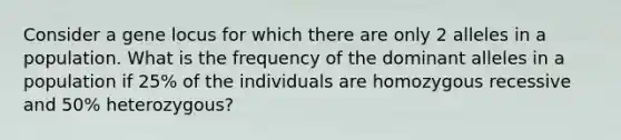 Consider a gene locus for which there are only 2 alleles in a population. What is the frequency of the dominant alleles in a population if 25% of the individuals are homozygous recessive and 50% heterozygous?