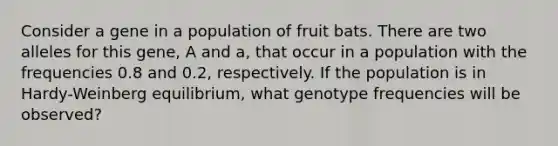 Consider a gene in a population of fruit bats. There are two alleles for this gene, A and a, that occur in a population with the frequencies 0.8 and 0.2, respectively. If the population is in Hardy-Weinberg equilibrium, what genotype frequencies will be observed?