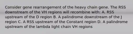 Consider gene rearrangement of the heavy chain gene. The RSS downstream of the VH regions will recombine with: A. RSS upstream of the D region B. A palindrome downstream of the J region C. A RSS upstream of the Constant region D. A palindrome upstream of the lambda light chain VH regions