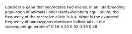 Consider a gene that segregates two alleles. In an interbreeding population of animals under Hardy-Weinberg equilibrium, the frequency of the recessive allele is 0.4. What is the expected frequency of homozygous dominant individuals in the subsequent generation? 0.16 0.20 0.32 0.36 0.48