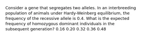 Consider a gene that segregates two alleles. In an interbreeding population of animals under Hardy-Weinberg equilibrium, the frequency of the recessive allele is 0.4. What is the expected frequency of homozygous dominant individuals in the subsequent generation? 0.16 0.20 0.32 0.36 0.48