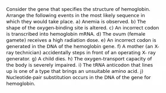 Consider the gene that specifies the structure of hemoglobin. Arrange the following events in the most likely sequence in which they would take place. a) Anemia is observed. b) The shape of the oxygen-binding site is altered. c) An incorrect codon is transcribed into hemoglobin mRNA. d) The ovum (female gamete) receives a high radiation dose. e) An incorrect codon is generated in the DNA of the hemoglobin gene. f) A mother (an X-ray technician) accidentally steps in front of an operating X- ray generator. g) A child dies. h) The oxygen-transport capacity of the body is severely impaired. i) The tRNA anticodon that lines up is one of a type that brings an unsuitable amino acid. j) Nucleotide-pair substitution occurs in the DNA of the gene for hemoglobin.