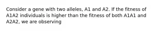 Consider a gene with two alleles, A1 and A2. If the fitness of A1A2 individuals is higher than the fitness of both A1A1 and A2A2, we are observing