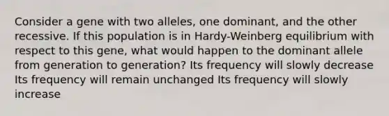 Consider a gene with two alleles, one dominant, and the other recessive. If this population is in Hardy-Weinberg equilibrium with respect to this gene, what would happen to the dominant allele from generation to generation? Its frequency will slowly decrease Its frequency will remain unchanged Its frequency will slowly increase