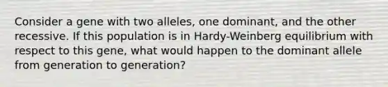 Consider a gene with two alleles, one dominant, and the other recessive. If this population is in Hardy-Weinberg equilibrium with respect to this gene, what would happen to the dominant allele from generation to generation?