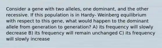 Consider a gene with two alleles, one dominant, and the other recessive. If this population is in Hardy- Weinberg equilibrium with respect to this gene, what would happen to the dominant allele from generation to generation? A) its frequency will slowly decrease B) its frequency will remain unchanged C) its frequency will slowly increase