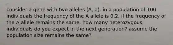 consider a gene with two alleles (A, a). in a population of 100 individuals the frequency of the A allele is 0.2. if the frequency of the A allele remains the same, how many heterozygous individuals do you expect in the next generation? assume the population size remains the same?