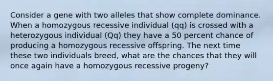 Consider a gene with two alleles that show complete dominance. When a homozygous recessive individual (qq) is crossed with a heterozygous individual (Qq) they have a 50 percent chance of producing a homozygous recessive offspring. The next time these two individuals breed, what are the chances that they will once again have a homozygous recessive progeny?